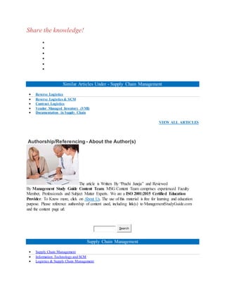 Share the knowledge!






Similar Articles Under - Supply Chain Management
 Reverse Logistics
 Reverse Logistics & SCM
 Contract Logistics
 Vendor Managed Inventory (VMI)
 Documentation in Supply Chain
VIEW ALL ARTICLES
Authorship/Referencing - About the Author(s)
The article is Written By “Prachi Juneja” and Reviewed
By Management Study Guide Content Team. MSG Content Team comprises experienced Faculty
Member, Professionals and Subject Matter Experts. We are a ISO 2001:2015 Certified Education
Provider. To Know more, click on About Us. The use of this material is free for learning and education
purpose. Please reference authorship of content used, including link(s) to ManagementStudyGuide.com
and the content page url.
Search
Supply Chain Management
 Supply Chain Management
 Information Technology and SCM
 Logistics & Supply Chain Management
 