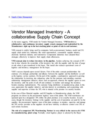 4. Supply Chain Management
5. Vendor Managed Inventory - A collaborative Supply Chain Concept
Vendor Managed Inventory - A
collaborative Supply Chain Concept
As the name suggests, VMI stands for Vendor Managed Inventory. VMI involves a
collaborative and continuous inventory supply owned, managed and replenished by the
Manufacturer right up to the last stocking point or point of sale to end customer.
VMI concept is widely being used by companies both as procurement business model and FG
supply chain model too. Industries like retail supermarkets, consumable supplier industry,
electronic hardware industry and Automotive Components industries have adopted these
strategies effectively to improve their supply chain efficiencies.
VMI concept aims to reduce inventory in the pipeline, besides achieving the concept of JIT -
Just in time wherein the ownership of the inventory lies with the supplier until the time of usage
or sale where it gets transferred to the buyer. This model also reduces operational costs of
logistics and inventory management for the buyer.
VMI’s success depends upon several factors. First of the entire concept predetermines the
existence of a strategic partnership and alliance between the supplier and the distributor as well
as the logistics service partners. On the part of the supplier, a participative approach to growing
the relationship by investing into enhancing value for the customer and extending customer
relationship management initiative drives such an approach, wherein the supplier agrees to own
the inventory until the point of call off and continues to monitor and manage the inventory
besides ensuring replenishments. The customer being distributor or manufacturing plant, in this
case, appreciates the supplier initiative and take interest in coordinating and cooperating with
supplier and supervise at times the 3PL who is situated at his premise or a nearby location.
In the case of Raw Material supplies and OE Supplies to Manufacturing plants, the VMI
programs are driven by the procurement logistics team of the plants. The VMI warehouses are
operated upon by a designated 3PL within the plant premises or at a nearby location. In such
cases, though the inventory belongs to the supplier and the cost of operations are paid for by the
supplier, the procurement logistics team of the plant continues to monitor, supervise and manage
the 3PL service provider as the suppliers do not have visibility or effective control over 3PL at
such remote locations.
The role of a competent 3PL Warehousing Partner is very critical to the success of a VMI
in a manufacturing plant setup. Normally a lead logistics player is selected by the Buyer
 