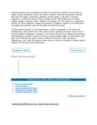 Company and given the responsibility to handle the transportation logistics from the place of
origin, provides destination services like customs clearance, domestic transportation and after
that setup and manage warehousing operations and JIT supplies to the plants. The buyer
organization would have a panel of buyers enrolled into the VMI program and can include
multiple suppliers supplying similar materials and products. The 3PL would act as a warehouse
provider for all the companies, manage the inventories of different suppliers in its WMS system
and supply such materials as per the call off list provided by the buyer.
A VMI model as practiced in retail supermarkets is similar conceptually to the model as in
Manufacturing setup, but the role of 3PL would not be as important or relevant it may not call
for huge inventory management operations to be set up at the retail store. Though the purchasing
and consumption decisions are taken by the buyer and accordingly trigger for stock release takes
place from VMI bins, the supplier actively monitors the inventory usage and operates
replenishment cycle, plans the shipment modes, delivery and takes ownership of ensuring agreed
inventory fill rates and service performance.
❮ PREVIOUS ARTICLE NEXT ARTICLE ❯
Share the knowledge!






Similar Articles Under - Supply Chain Management
 Reverse Logistics & SCM
 Contract Logistics
 Contract Logistics RFQ Process
 Documentation in Supply Chain
 Warehouse Management System
VIEW ALL ARTICLES
Authorship/Referencing - About the Author(s)
 