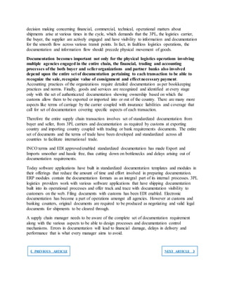 decision making concerning financial, commercial, technical, operational matters about
shipments arise at various times in the cycle, which demands that the 3PL, the logistics carrier,
the buyer, the supplier are actively engaged and have visibility to information and documentation
for the smooth flow across various transit points. In fact, in faultless logistics operations, the
documentation and information flow should precede physical movement of goods.
Documentation becomes important not only for the physical logistics operations involving
multiple agencies engaged in the entire chain, the financial, trading and accounting
processes of the both buyer and sellerorganizations and partner banks also involved
depend upon the entire set of documentation pertaining to each transaction to be able to
recognize the sale, recognize value of consignment and effect necessary payment.
Accounting practices of the organizations require detailed documentation as per bookkeeping
practices and norms. Finally, goods and services are recognized and identified at every stage
only with the set of authenticated documentation showing ownership based on which the
customs allow them to be exported or imported into or out of the country. There are many more
aspects like terms of carriage by the carrier coupled with insurance liabilities and coverage that
call for set of documentation covering specific aspects of each transaction.
Therefore the entire supply chain transaction involves set of standardized documentation from
buyer and seller, from 3PL carriers and documentation as required by customs at exporting
country and importing country coupled with trading or bank requirements documents. The entire
set of documents and the terms of trade have been developed and standardized across all
countries to facilitate international trade.
INCO terms and EDI approved/enabled standardized documentation has made Export and
Imports smoother and hassle free, thus cutting down on bottlenecks and delays arising out of
documentation requirements.
Today software applications have built in standardized documentation templates and modules in
their offerings that reduce the amount of time and effort involved in preparing documentation.
ERP modules contain the documentation formats as an integral part of its internal processes. 3PL
logistics providers work with various software applications that have shipping documentation
built into its operational processes and offer track and trace with documentation visibility to
customers on the web. Filing documents with customs has been EDI enabled. Electronic
documentation has become a part of operations amongst all agencies. However at customs and
banking counters, original documents are required to be produced as negotiating and valid legal
documents for shipments to be cleared through.
A supply chain manager needs to be aware of the complete set of documentation requirement
along with the various aspects to be able to design processes and documentation control
mechanisms. Errors in documentation will lead to financial damage, delays in delivery and
performance that is what every manager aims to avoid.
❮ PREVIOUS ARTICLE NEXT ARTICLE ❯
 