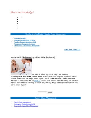 Share the knowledge!
 1





Similar Articles Under - Supply Chain Management
 Contract Logistics
 Contract Logistics RFQ Process
 Vendor Managed Inventory (VMI)
 Warehouse Management System
 3PL Service & Warehouse Management
VIEW ALL ARTICLES
Authorship/Referencing - About the Author(s)
The article is Written By “Prachi Juneja” and Reviewed
By Management Study Guide Content Team. MSG Content Team comprises experienced Faculty
Member, Professionals and Subject Matter Experts. We are a ISO 2001:2015 Certified Education
Provider. To Know more, click on About Us. The use of this material is free for learning and education
purpose. Please reference authorship of content used, including link(s) to ManagementStudyGuide.com
and the content page url.
Search
Supply Chain Management
 Supply Chain Management
 Information Technology and SCM
 Logistics & Supply Chain Management
 