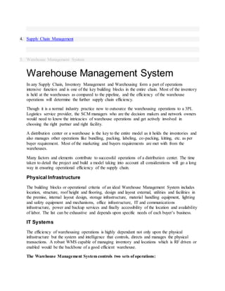 4. Supply Chain Management
5. Warehouse Management System
Warehouse Management System
In any Supply Chain, Inventory Management and Warehousing form a part of operations
intensive function and is one of the key building blocks in the entire chain. Most of the inventory
is held at the warehouses as compared to the pipeline, and the efficiency of the warehouse
operations will determine the further supply chain efficiency.
Though it is a normal industry practice now to outsource the warehousing operations to a 3PL
Logistics service provider, the SCM managers who are the decision makers and network owners
would need to know the intricacies of warehouse operations and get actively involved in
choosing the right partner and right facility.
A distribution center or a warehouse is the key to the entire model as it holds the inventories and
also manages other operations like bundling, packing, labeling, co-packing, kitting, etc. as per
buyer requirement. Most of the marketing and buyers requirements are met with from the
warehouses.
Many factors and elements contribute to successful operations of a distribution center. The time
taken to detail the project and build a model taking into account all considerations will go a long
way in ensuring operational efficiency of the supply chain.
Physical Infrastructure
The building blocks or operational criteria of an ideal Warehouse Management System includes
location, structure, roof height and flooring, design and layout external, utilities and facilities in
the premise, internal layout design, storage infrastructure, material handling equipment, lighting
and safety equipment and mechanisms, office infrastructure, IT and communications
infrastructure, power and backup services and finally accessibility of the location and availability
of labor. The list can be exhaustive and depends upon specific needs of each buyer’s business.
IT Systems
The efficiency of warehousing operations is highly dependant not only upon the physical
infrastructure but the system and intelligence that controls, directs and manages the physical
transactions. A robust WMS capable of managing inventory and locations which is RF driven or
enabled would be the backbone of a good efficient warehouse.
The Warehouse Management System controls two sets of operations:
 