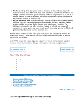1. On the inventory front, the system maintains inventory in the warehouse at Zone &
individual location level, SKU level, pallet wise, carton wise and unit level inventories for
multiple customers and allows specific inventory attributes and parameters to be built in to
manage, allocate or block the inventory. The system also provides options to adapt FIFO,
LIFO or other methods of inventory flow.
2. On the Operations front the system manages, controls and directs all operations including
receiving processes, put away processes, order processing, inventory allocation, picking
process, packing process and finally shipment along with inventory updating. The
intelligent system guides and helps operations manager to schedule and manage all
operations for various groups and teams simultaneously depending upon the workload and
pattern and thereby manage resource allocation too.
Another critical function of WMS is the cycle count process that is required to maintain the
health of the inventory. WMS initiates daily cycle count and wall to wall counts as per user
specification and attributes.
Lastly WMS can provide various types and categories of reports and information related to
inventory, shipments, transactions, timings of transactions and many more parameters.
❮ PREVIOUS ARTICLE NEXT ARTICLE ❯
Share the knowledge!
 1





Similar Articles Under - Supply Chain Management
 Contract Logistics RFQ Process
 Vendor Managed Inventory (VMI)
 Documentation in Supply Chain
 3PL Service & Warehouse Management
 Selecting a 3PL Service Partner
VIEW ALL ARTICLES
Authorship/Referencing - About the Author(s)
 