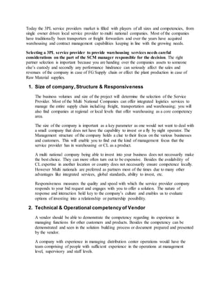Today the 3PL service providers market is filled with players of all sizes and competencies, from
single owner driven local service provider to multi national companies. Most of the companies
have traditionally been transporters or freight forwarders and over the years have acquired
warehousing and contract management capabilities keeping in line with the growing needs.
Selecting a 3PL service provider to provide warehousing services needs careful
considerations on the part of the SCM manager responsible for the decision. The right
partner selection is important because you are handing over the companies assets to someone
else’s custody and secondly any performance hindrance can seriously affect the sales and
revenues of the company in case of FG Supply chain or effect the plant production in case of
Raw Material supplies.
1. Size of company, Structure & Responsiveness
The business volumes and size of the project will determine the selection of the Service
Provider. Most of the Multi National Companies can offer integrated logistics services to
manage the entire supply chain including freight, transportation and warehousing; you will
also find companies at regional or local levels that offer warehousing as a core competency
area.
The size of the company is important as a key parameter as one would not want to deal with
a small company that does not have the capability to invest or a fly by night operator. The
Management structure of the company holds a clue to their focus on the various businesses
and customers. This will enable you to find out the kind of management focus that the
service provider has in warehousing or CL as a product.
A multi national company being able to invest into your business does not necessarily make
the best choice. They can more often turn out to be expensive. Besides the availability of
CL expertise in another location or country does not necessarily ensure competence locally.
However Multi nationals are preferred as partners most of the times due to many other
advantages like integrated services, global standards, ability to invest, etc.
Responsiveness measures the quality and speed with which the service provider company
responds to your bid request and engages with you to offer a solution. The nature of
response and interaction hold key to the company’s culture and enables us to evaluate
options of investing into a relationship or partnership possibility.
2. Technical & Operational competency of Vendor
A vendor should be able to demonstrate the competency regarding its experience in
managing functions for other customers and products. Besides the competency can be
demonstrated and seen in the solution building process or document prepared and presented
by the vendor.
A company with experience in managing distribution center operations would have the
team comprising of people with sufficient experience in the operations at management
level, supervisory and staff levels.
 
