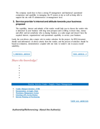 The company needs have to have a strong IT management and functional operational
competence and capability in managing the IT system at site as well as being able to
support the site with IT administration at management level.
3. Service provider’s interest and attitude towards your business
proposal
The capability, interest and attitude of the vendor would help you to choose the vendor who
is interested in your business with long term prospect and is willing to invest time, money
and effort and not somebody who is chasing business as a sales target and doesn’t have the
required interest, organizational and operational capability to service your business.
Lastly the cost drivers play a major role in vendor selection for the project. An RFQ document
should seek information on above criteria from the vendor, and the process of selection should be
based on evaluation, demonstration coupled with site visits to vendor’s site to assess overall
suitability.
❮ PREVIOUS ARTICLE NEXT ARTICLE ❯
Share the knowledge!






Similar Articles Under - Supply Chain Management
 Vendor Managed Inventory (VMI)
 Documentation in Supply Chain
 Warehouse Management System
 Selecting a 3PL Service Partner
 Internal Planning in Warehousing
VIEW ALL ARTICLES
Authorship/Referencing - About the Author(s)
 