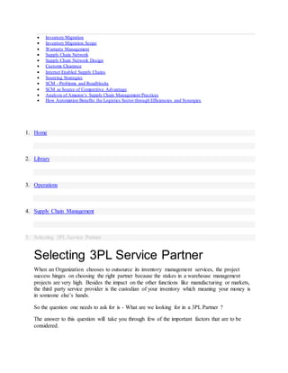  Inventory Migration
 Inventory Migration Scope
 Warranty Management
 Supply Chain Network
 Supply Chain Network Design
 Customs Clearance
 Internet Enabled Supply Chains
 Sourcing Strategies
 SCM - Problems and Roadblocks
 SCM as Source of Competitive Advantage
 Analysis of Amazon’s Supply Chain Management Practices
 How Automation Benefits the Logistics Sector through Efficiencies and Synergies
1. Home
2. Library
3. Operations
4. Supply Chain Management
5. Selecting 3PL Service Partner
Selecting 3PL Service Partner
When an Organization chooses to outsource its inventory management services, the project
success hinges on choosing the right partner because the stakes in a warehouse management
projects are very high. Besides the impact on the other functions like manufacturing or markets,
the third party service provider is the custodian of your inventory which meaning your money is
in someone else’s hands.
So the question one needs to ask for is - What are we looking for in a 3PL Partner ?
The answer to this question will take you through few of the important factors that are to be
considered.
 
