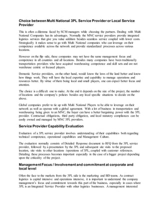 Choice between Multi National 3PL Service Provider or Local Service
Provider
This is often a dilemma faced by SCM managers while choosing the partners. Dealing with Multi
National Companies has its advantages. Normally the MNC service providers provide integrated
logistics services that give you value addition besides seamless service coupled with lower costs.
Strategically it makes sense to go with Multi National companies who can leverage on their
competence available across the network and provide standardized processes across various
locations.
However on the flip side, these companies may not have the same management focus and
competence in all countries and all locations. Besides many companies have been traditionally
transportation providers who have acquired warehousing competence and skill sets and are not
warehouse centric or focused players.
Domestic Service providers, on the other hand, would know the laws of the land better and know
how things work. They will have the local expertise and capability to manage operations and
resources better. By virtue of them being local and small players, one can expect better focus and
attention.
The choice is a difficult one to make. At the end it depends on the size of the project, the number
of locations and the company’s policies besides any local specific situations to decide on the
above.
Global companies prefer to tie up with Multi National Players to be able to leverage on their
network as well as operate with a global agreement. With a lot of business in transportation and
warehousing being given to an MNC, the buyer can have a better bargaining power with the 3PL
provider. Contractual obligations, third party obligation, and local statutory compliances can be
easily owned and managed by MNC 3PL providers.
Service Provider Capability Evaluation
Evaluation of a 3PL service provider involves understanding of their capabilities both regarding
technical competence, operational capabilities and Management Culture.
The evaluation normally consists of Detailed Response document to RFQ from the 3PL service
provider, followed by a presentation by the 3PL and subsequent site visits to the proposed
location, site visits to other locations /operations of 3PL, coupled with customer references.
Detailing these processes becomes important especially in the case of a bigger project depending
upon the criticality of the project.
Management Focus / Involvement and commitment at corporate and
local level
Often the face to the markets from the 3PL side is the marketing and BD teams. As contract
logistics is capital intensive and operations intensive, it is important to understand the company
management’s focus and commitment towards this part of the business, especially in cases where
3PL is an Integrated Service Provider with other logistics businesses. A management interested
 