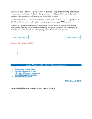 and focused on CL business is likely to invest in building a long term relationship and enhance
its competence and deliver the better value proposition to the buyer. Company profile and
meetings with management will enable one to assess this criterion.
The other important and relevant areas to be evaluated are the IT Backbone and capabilities of
the 3PL and its experience and expertise in deploying and managing WMS systems.
Expertise in Operations and inventory management as core functions coupled with project
management capability, local expertise availability and quality programs, etc. can be judged
from the response document and subsequent personal discussions and site visits.
❮ PREVIOUS ARTICLE NEXT ARTICLE ❯
Share the knowledge!






Similar Articles Under - Supply Chain Management
 Documentation in Supply Chain
 Warehouse Management System
 3PL Service & Warehouse Management
 Internal Planning in Warehousing
 Warehouse Design Concepts
VIEW ALL ARTICLES
Authorship/Referencing - About the Author(s)
 