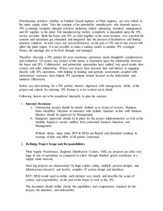 Warehousing activities whether in Finished Goods logistics or Plant logistics, are very critical to
the entire supply chain. Take the example of an automobile manufacturer who depends upon a
3PL to manage complete inbound activities including vehicle unloading, inventory management,
and JIT supplies to the plant. The manufacturing facility completely is dependent upon the 3PL
service provider. Both the buyer and 3PL co-exist together at the same location, over a period the
systems and operations get enmeshed and integrated into the process of localization and finding
practical solutions. In such cases, any non-performance on the part of 3PL due to any reason will
affect the plant output. It is not possible to make a sudden switch to another 3PL overnight.
Hence, the marriage has to be lived through and managed.
Therefore choosing a 3PL partner for your warehouse operations needs thoughtful considerations
and evaluation. Of course, any project of this nature is dependent upon the relationship between
the buyer and 3PL. Collaborative and partnership approaches have yielded very good results than
a buyer and seller relationship. Where ever buyers have invested time and interest in engaging
directly with 3PL operations, with helping in training and periodic assessments coupled with
motivational exercises, have helped 3PL operations remain focused on the deliverables and
maintain efficiencies.
Before you start looking for a 3PL partner, internal alignment with management, clarity of the
project and criteria for selecting 3PL Partner is to be worked out in detail.
Following factors are to be considered internally to plan the exercise:
1. Internal Decisions
a. Outsourcing project should be clearly defined as to Scope of Activity, Business
Risks Identified. Decision to outsource with definite timelines in-line with business
function should be approved by Management.
b. Budgetary approvals should be in place for the project implementation as well as the
monthly logistical service outflow from concerned business functions and
Management.
Without clarity, many times RFP & RFQs are floated and discarded resulting in
wastage of time and effort of all parties concerned.
2. Defining Project Scope and Responsibilities
Plant Supply Warehouses, Regional Distribution Centers, VMI, etc. projects are often very
huge in size of operations as compared to a flow through finished goods warehouse in a
supply chain network.
Such big projects are characterized by huge capital outlay, multiple process designs, and
infrastructure-intensive and involve complex IT system design and interfaces.
RFP / RFQ would need to define each element very clearly and describe the scope of
activity and responsibility on the part of the buyer as well as the 3PL.
The document should define clearly the capabilities and competencies required for the
project, the timelines, and deliverables.
 