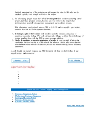 Detailed understanding of the project scope will ensure that only the 3PL who has the
required capability and strength will bid for the project.
3. An outsourcing project should have clear internal guidelines about the ownership of the
project, individual program owners, business unit who will own the project after
implementation coupled with operation management and escalation process.
This information can be shared with the 3PL in the RFQ, and one should expect similar
structure from the 3PL in its response document.
4. Defining Length of the Contract with possible scope for extension and period of
extension is essential to help 3PL work out financials. It helps to define the methodology of
costing template along with the RFQ to ensure common platform.
5. Finally determining process for evaluation of vendor is very essential. What are the
capabilities that you look for in a 3PL, what is the selection criteria, who are the internal
team members to be involved in selection process and decision making should be clearly
enumerated.
A well thought out internal proposal and RFQ document will help you find the best fit and
smooth project implementation.
❮ PREVIOUS ARTICLE NEXT ARTICLE ❯
Share the knowledge!






Similar Articles Under - Supply Chain Management
 Warehouse Management System
 3PL Service & Warehouse Management
 Selecting a 3PL Service Partner
 Warehouse Design Concepts
 Warehouse Efficiency Factors
VIEW ALL ARTICLES
 