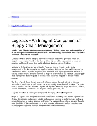 3. Operations
4. Supply Chain Management
5. Logistics - An Integral Component of Supply Chain Management
Logistics - An Integral Component of
Supply Chain Management
Supply Chain Management encompasses, planning, design, control and implementation of
all business processes related to procurement, manufacturing, distribution and sales order
fulfillment functions of a business.
All these activities involve multiple networks of vendors and service providers which are
integrated and co-coordinated by the Supply Chain Experts of the organization to move raw
materials and finished goods from and to all distant locations across the globe.
Logistics is the backbone on which Supply Chains are driven. Logistics refers to the
management of the flow of goods and supplies involving information, data and documentation
between two entities or points. Logistics plays important role in post procurement function of
delivery of raw material from the supplier to the point of production and Finished Goods Supply
chain management from the point of dispatch from factory to the point of delivery to the
customer.
The flow of goods flows through a network of transportation by road, rail, air or ship and
intermediary warehouses to hold inventories before moving to the forward locations. The entire
activity involves multi-tier suppliers, agents, and agencies including freight forwarders, packers,
customs department, distributors and Logistics service providers, etc.
Logistics therefore is an integral component of Supply Chain Management.
Origin of Logistics as a recognized discipline is attributed to military and defense organizations.
Defense departments make use of detailed and extensive planning to gather supplies and move
men and materials to various locations and bases. The success of any military exercise depends
upon the ability of the establishment to be able to gather information, analyze, assimilate and
take appropriate logistical measures to support their units continuously.
 