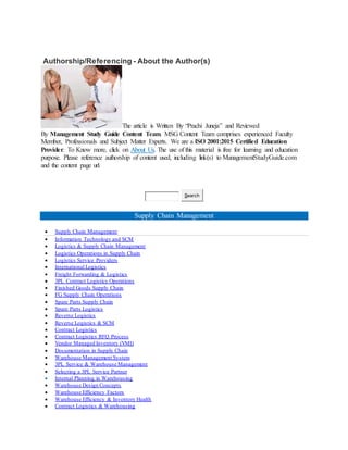 Authorship/Referencing - About the Author(s)
The article is Written By “Prachi Juneja” and Reviewed
By Management Study Guide Content Team. MSG Content Team comprises experienced Faculty
Member, Professionals and Subject Matter Experts. We are a ISO 2001:2015 Certified Education
Provider. To Know more, click on About Us. The use of this material is free for learning and education
purpose. Please reference authorship of content used, including link(s) to ManagementStudyGuide.com
and the content page url.
Search
Supply Chain Management
 Supply Chain Management
 Information Technology and SCM
 Logistics & Supply Chain Management
 Logistics Operations in Supply Chain
 Logistics Service Providers
 International Logistics
 Freight Forwarding & Logistics
 3PL Contract Logistics Operations
 Finished Goods Supply Chain
 FG Supply Chain Operations
 Spare Parts Supply Chain
 Spare Parts Logistics
 Reverse Logistics
 Reverse Logistics & SCM
 Contract Logistics
 Contract Logistics RFQ Process
 Vendor Managed Inventory (VMI)
 Documentation in Supply Chain
 Warehouse Management System
 3PL Service & Warehouse Management
 Selecting a 3PL Service Partner
 Internal Planning in Warehousing
 Warehouse Design Concepts
 Warehouse Efficiency Factors
 Warehouse Efficiency & Inventory Health
 Contract Logistics & Warehousing
 