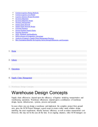  Contract Logistics Pricing Methods
 Contract Logistics Cost Model
 Logistics Solution Design Document
 Inventory Migration
 Inventory Migration Scope
 Warranty Management
 Supply Chain Network
 Supply Chain Network Design
 Customs Clearance
 Internet Enabled Supply Chains
 Sourcing Strategies
 SCM - Problems and Roadblocks
 SCM as Source of Competitive Advantage
 Analysis of Amazon’s Supply Chain Management Practices
 How Automation Benefits the Logistics Sector through Efficiencies and Synergies
1. Home
2. Library
3. Operations
4. Supply Chain Management
5. Warehouse Design Concepts
Warehouse Design Concepts
Supply chain efficiencies depend upon the efficiency of logistics including transportation and
warehousing operations. Warehouse efficiencies depend upon a combination of warehouse
design, layout, infrastructure, systems, process and people.
In cases where one can design a warehouse and implement the complete project from ground
zero, gives the SCM Project Manager a good scope to create a tailor made solution design
matching the exact requirement, thereby increase efficiency as well as reduce transactional cost.
However, this may not be the case all the time. In an ongoing situation, often SCM managers are
 