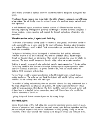 forced to take up available facilities and work around the available design and try to get the best
results.
Warehouse Design element aims to maximize the utility of space, equipment, and efficiency
of operations. We will briefly cover the various elements of a warehouse design and understand
their importance.
In basic functional aspects, a warehouse function consists of - Material receipts including
unloading, unpacking and inspection, put away and Storage of materials in various categories of
storage locations, systems updating, pull materials for dispatch and delivery of materials after
processing.
Warehouse Location, Layout and Building
The location of a warehouse should ideally be situated on a flat ground. The location should be
easily approachable and in a area suited for this nature of business. Locations closer to markets
or to national highways would be ideal. Public transportation and communication infrastructure
should also be available.
The layout of the building should be designed to accommodate fleet parking, and enable
containers to drive in and drive out easily. Any time two containers should be able to pass
through on the path without any interruption. There should be enough free space for vehicles to
maneuver. The layout should also provide for other utility, safety and security operations.
Building is normally constructed using galvanized metallic sheets mounted on C Section girdles.
The flooring should be RCC concrete with weight bearing capacity as per requirement of the
load to be calculated in each case. The ground should be flat, even and smooth surface to
facilitate MHE movements and dust free.
The roof height would be a major consideration to be able to install multi-vertical storage
racking installation. The walls and roof should be designed with suitable lighting panels and
ventilators for air exchange fitted with bird cages.
The number of loading and unloading docs and placement of these docs play an important role in
the design of operations and efficiency of operation. All weather docks and the facility should
enable 24 hours operations. Dock Levels. The docks should be equipped with dock levelers and
all these have to be installed during construction phase itself. Ramps have to be provided to
facilitate movement of forklift etc.
Lighting design will depend upon the layout and the racking design.
Internal Layout
Internal layout design will be built taking into account the operational process, nature of goods,
volumes of transactions both inbound and outbound, storage types, in-house operations involving
put away and pull sequences and process requirements including packing, kitting etc and the
availability of floor space coupled with building layout design of inbound and outbound docks.
 