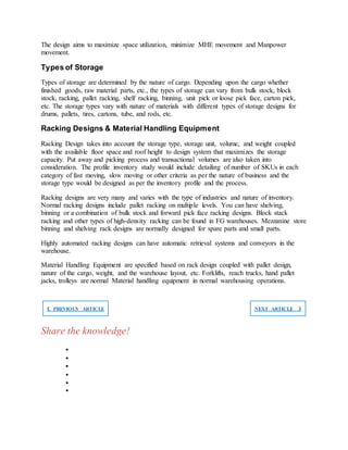 The design aims to maximize space utilization, minimize MHE movement and Manpower
movement.
Types of Storage
Types of storage are determined by the nature of cargo. Depending upon the cargo whether
finished goods, raw material parts, etc., the types of storage can vary from bulk stock, block
stock, racking, pallet racking, shelf racking, binning, unit pick or loose pick face, carton pick,
etc. The storage types vary with nature of materials with different types of storage designs for
drums, pallets, tires, cartons, tube, and rods, etc.
Racking Designs & Material Handling Equipment
Racking Design takes into account the storage type, storage unit, volume, and weight coupled
with the available floor space and roof height to design system that maximizes the storage
capacity. Put away and picking process and transactional volumes are also taken into
consideration. The profile inventory study would include detailing of number of SKUs in each
category of fast moving, slow moving or other criteria as per the nature of business and the
storage type would be designed as per the inventory profile and the process.
Racking designs are very many and varies with the type of industries and nature of inventory.
Normal racking designs include pallet racking on multiple levels. You can have shelving,
binning or a combination of bulk stock and forward pick face racking designs. Block stack
racking and other types of high-density racking can be found in FG warehouses. Mezzanine store
binning and shelving rack designs are normally designed for spare parts and small parts.
Highly automated racking designs can have automatic retrieval systems and conveyors in the
warehouse.
Material Handling Equipment are specified based on rack design coupled with pallet design,
nature of the cargo, weight, and the warehouse layout, etc. Forklifts, reach trucks, hand pallet
jacks, trolleys are normal Material handling equipment in normal warehousing operations.
❮ PREVIOUS ARTICLE NEXT ARTICLE ❯
Share the knowledge!






 