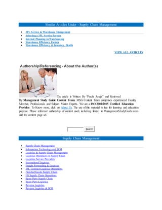 Similar Articles Under - Supply Chain Management
 3PL Service & Warehouse Management
 Selecting a 3PL Service Partner
 Internal Planning in Warehousing
 Warehouse Efficiency Factors
 Warehouse Efficiency & Inventory Health
VIEW ALL ARTICLES
Authorship/Referencing - About the Author(s)
The article is Written By “Prachi Juneja” and Reviewed
By Management Study Guide Content Team. MSG Content Team comprises experienced Faculty
Member, Professionals and Subject Matter Experts. We are a ISO 2001:2015 Certified Education
Provider. To Know more, click on About Us. The use of this material is free for learning and education
purpose. Please reference authorship of content used, including link(s) to ManagementStudyGuide.com
and the content page url.
Search
Supply Chain Management
 Supply Chain Management
 Information Technology and SCM
 Logistics & Supply Chain Management
 Logistics Operations in Supply Chain
 Logistics Service Providers
 International Logistics
 Freight Forwarding & Logistics
 3PL Contract Logistics Operations
 Finished Goods Supply Chain
 FG Supply Chain Operations
 Spare Parts Supply Chain
 Spare Parts Logistics
 Reverse Logistics
 Reverse Logistics & SCM
 