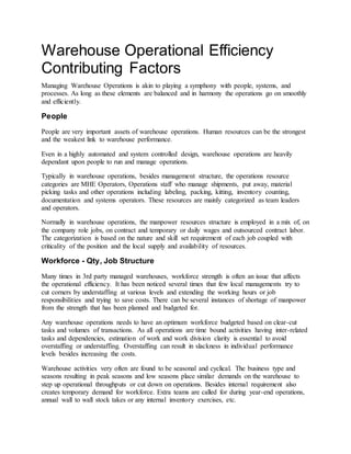Warehouse Operational Efficiency
Contributing Factors
Managing Warehouse Operations is akin to playing a symphony with people, systems, and
processes. As long as these elements are balanced and in harmony the operations go on smoothly
and efficiently.
People
People are very important assets of warehouse operations. Human resources can be the strongest
and the weakest link to warehouse performance.
Even in a highly automated and system controlled design, warehouse operations are heavily
dependant upon people to run and manage operations.
Typically in warehouse operations, besides management structure, the operations resource
categories are MHE Operators, Operations staff who manage shipments, put away, material
picking tasks and other operations including labeling, packing, kitting, inventory counting,
documentation and systems operators. These resources are mainly categorized as team leaders
and operators.
Normally in warehouse operations, the manpower resources structure is employed in a mix of, on
the company role jobs, on contract and temporary or daily wages and outsourced contract labor.
The categorization is based on the nature and skill set requirement of each job coupled with
criticality of the position and the local supply and availability of resources.
Workforce - Qty, Job Structure
Many times in 3rd party managed warehouses, workforce strength is often an issue that affects
the operational efficiency. It has been noticed several times that few local managements try to
cut corners by understaffing at various levels and extending the working hours or job
responsibilities and trying to save costs. There can be several instances of shortage of manpower
from the strength that has been planned and budgeted for.
Any warehouse operations needs to have an optimum workforce budgeted based on clear-cut
tasks and volumes of transactions. As all operations are time bound activities having inter-related
tasks and dependencies, estimation of work and work division clarity is essential to avoid
overstaffing or understaffing. Overstaffing can result in slackness in individual performance
levels besides increasing the costs.
Warehouse activities very often are found to be seasonal and cyclical. The business type and
seasons resulting in peak seasons and low seasons place similar demands on the warehouse to
step up operational throughputs or cut down on operations. Besides internal requirement also
creates temporary demand for workforce. Extra teams are called for during year-end operations,
annual wall to wall stock takes or any internal inventory exercises, etc.
 