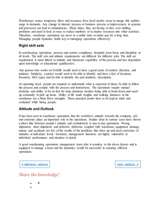 Warehouses source temporary labor and resources from local nearby areas to mange this sudden
surge in demands. Any change in internal process or business process or improvement in systems
and processes can lead to redundancies. Many times, they are having to face over staffing
problems and need to look at ways to reduce numbers or re deploy resources into other activities.
Therefore, warehouse operations are never in a stable state or status quo for a long time.
Managing people dynamics holds key to managing operations effectively.
Right skill sets
In warehousing operations, process and system compliance demands keen focus and discipline at
all levels. The skill sets and attitude requirements are different for different jobs. The skill set
requirement is more linked to attitude and functional capability of the persons and less dependant
upon knowledge or educational qualification.
Any person who works on Forklift would need to have a good sense of control, direction, and
patience. Similarly, a picker would need to be able to identify and have a feel of locations,
Inventory SKU types and be able to identify the part numbers, description.
At operating level, people are required to understand what is expected of them, be able to follow
the process and comply with the process and instructions. The operations require manual
dexterity and ability to be on feet for long durations besides being able to bend down and reach
up constantly to pick up items. Ability to lift small weights and walking distances in the
warehouse are a Must Have strengths. These practical points have to be kept in mind and
evaluated while hiring people.
Attitude and Outlook
It has been seen in warehouse operations that the workforce attitude towards the company, job
and customer plays an important role in the operations. Studies done in various cases have shown
a direct link between people’s attitude and commitment to day to day operations. Wrong
shipments, short shipments and defective deliveries coupled with warehouse equipment damage,
misuse and accidents are few of the results of the problems that show up and need correction of
attitudes at individual levels. Inventory management functions are highly vulnerable to
individual performance and attention to detail.
A good warehousing operations management team who is sensitive to the above factors and is
equipped to manage a team and the dynamics would be successful in ensuring efficient
operations.
❮ PREVIOUS ARTICLE NEXT ARTICLE ❯
Share the knowledge!
 4

 