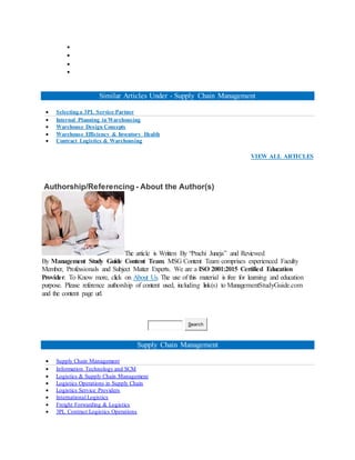 



Similar Articles Under - Supply Chain Management
 Selecting a 3PL Service Partner
 Internal Planning in Warehousing
 Warehouse Design Concepts
 Warehouse Efficiency & Inventory Health
 Contract Logistics & Warehousing
VIEW ALL ARTICLES
Authorship/Referencing - About the Author(s)
The article is Written By “Prachi Juneja” and Reviewed
By Management Study Guide Content Team. MSG Content Team comprises experienced Faculty
Member, Professionals and Subject Matter Experts. We are a ISO 2001:2015 Certified Education
Provider. To Know more, click on About Us. The use of this material is free for learning and education
purpose. Please reference authorship of content used, including link(s) to ManagementStudyGuide.com
and the content page url.
Search
Supply Chain Management
 Supply Chain Management
 Information Technology and SCM
 Logistics & Supply Chain Management
 Logistics Operations in Supply Chain
 Logistics Service Providers
 International Logistics
 Freight Forwarding & Logistics
 3PL Contract Logistics Operations
 