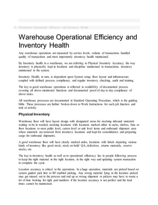 5. Warehouse Operational Efficiency and Inventory Health
Warehouse Operational Efficiency and
Inventory Health
Any warehouse operations are measured by service levels, volume of transactions handled
quality of transactions and most importantly inventory health maintained.
By Inventory health in a warehouse, we are referring to Physical Inventory Accuracy, the way
inventory is physically kept in locations and discipline maintained in transactions, inventory
maintained in the system.
Inventory Health, in turn, is dependent upon System setup, floor layout and infrastructure
coupled with defined process, compliance, and regular inventory checking, audit and training.
The key to good warehouse operations is reflected in availability of documented process
covering all above mentioned functions and documented proof of day to day compliance of
above tasks.
All warehouse processes are documented in Standard Operating Procedure, which is the guiding
bible. These processes are further broken down to Work Instructions for each job function and
task or activity.
Physical Inventory
Warehouse floor will have layout design with designated areas for stocking inbound materials
waiting to be in warded, stocking locations with locations marked either in racks, shelves, bins or
floor locations to store pallet level, carton level or unit level items and outbound shipment area
where materials are removed from inventory locations and kept for consolidation and preparing
cargo for outbound shipments.
A good warehouse floor will have clearly marked aisles, locations with labels depicting various
kinds of inventory like good stock, stock on hold/ QA, defectives, returns materials, reserve
stocks, etc.
The key to inventory health as well as to operational efficiency lies in people following process
to keep the right material in the right location, in the right way and updating system transaction
to complete the cycle.
Location accuracy is critical to the operations. In a huge operation, materials are picked based on
system guided pick lists or RF enabled picking. Any wrong material lying in the location picked
may get missed out in the process and end up as wrong shipment or pickers may have to waste a
lot of time looking for right part numbers if the location accuracy is not perfect and the lead
times cannot be maintained.
 