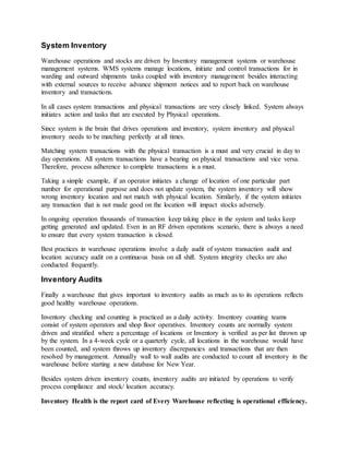 System Inventory
Warehouse operations and stocks are driven by Inventory management systems or warehouse
management systems. WMS systems manage locations, initiate and control transactions for in
warding and outward shipments tasks coupled with inventory management besides interacting
with external sources to receive advance shipment notices and to report back on warehouse
inventory and transactions.
In all cases system transactions and physical transactions are very closely linked. System always
initiates action and tasks that are executed by Physical operations.
Since system is the brain that drives operations and inventory, system inventory and physical
inventory needs to be matching perfectly at all times.
Matching system transactions with the physical transaction is a must and very crucial in day to
day operations. All system transactions have a bearing on physical transactions and vice versa.
Therefore, process adherence to complete transactions is a must.
Taking a simple example, if an operator initiates a change of location of one particular part
number for operational purpose and does not update system, the system inventory will show
wrong inventory location and not match with physical location. Similarly, if the system initiates
any transaction that is not made good on the location will impact stocks adversely.
In ongoing operation thousands of transaction keep taking place in the system and tasks keep
getting generated and updated. Even in an RF driven operations scenario, there is always a need
to ensure that every system transaction is closed.
Best practices in warehouse operations involve a daily audit of system transaction audit and
location accuracy audit on a continuous basis on all shift. System integrity checks are also
conducted frequently.
Inventory Audits
Finally a warehouse that gives important to inventory audits as much as to its operations reflects
good healthy warehouse operations.
Inventory checking and counting is practiced as a daily activity. Inventory counting teams
consist of system operators and shop floor operatives. Inventory counts are normally system
driven and stratified where a percentage of locations or Inventory is verified as per list thrown up
by the system. In a 4-week cycle or a quarterly cycle, all locations in the warehouse would have
been counted, and system throws up inventory discrepancies and transactions that are then
resolved by management. Annually wall to wall audits are conducted to count all inventory in the
warehouse before starting a new database for New Year.
Besides system driven inventory counts, inventory audits are initiated by operations to verify
process compliance and stock/ location accuracy.
Inventory Health is the report card of Every Warehouse reflecting is operational efficiency.
 