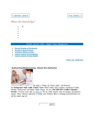 ❮ PREVIOUS ARTICLE NEXT ARTICLE ❯
Share the knowledge!
 5





Similar Articles Under - Supply Chain Management
 Internal Planning in Warehousing
 Warehouse Design Concepts
 Warehouse Efficiency Factors
 Contract Logistics & Warehousing
 Contract Logistics Pricing Methods
VIEW ALL ARTICLES
Authorship/Referencing - About the Author(s)
The article is Written By “Prachi Juneja” and Reviewed
By Management Study Guide Content Team. MSG Content Team comprises experienced Faculty
Member, Professionals and Subject Matter Experts. We are a ISO 2001:2015 Certified Education
Provider. To Know more, click on About Us. The use of this material is free for learning and education
purpose. Please reference authorship of content used, including link(s) to ManagementStudyGuide.com
and the content page url.
Search
 