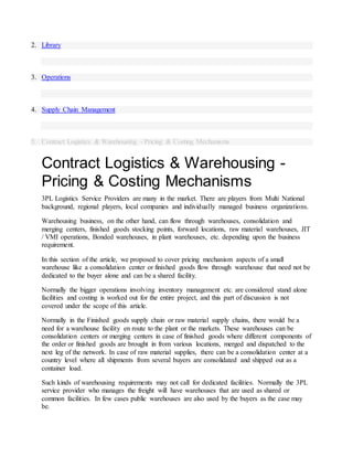 2. Library
3. Operations
4. Supply Chain Management
5. Contract Logistics & Warehousing - Pricing & Costing Mechanisms
Contract Logistics & Warehousing -
Pricing & Costing Mechanisms
3PL Logistics Service Providers are many in the market. There are players from Multi National
background, regional players, local companies and individually managed business organizations.
Warehousing business, on the other hand, can flow through warehouses, consolidation and
merging centers, finished goods stocking points, forward locations, raw material warehouses, JIT
/ VMI operations, Bonded warehouses, in plant warehouses, etc. depending upon the business
requirement.
In this section of the article, we proposed to cover pricing mechanism aspects of a small
warehouse like a consolidation center or finished goods flow through warehouse that need not be
dedicated to the buyer alone and can be a shared facility.
Normally the bigger operations involving inventory management etc. are considered stand alone
facilities and costing is worked out for the entire project, and this part of discussion is not
covered under the scope of this article.
Normally in the Finished goods supply chain or raw material supply chains, there would be a
need for a warehouse facility en route to the plant or the markets. These warehouses can be
consolidation centers or merging centers in case of finished goods where different components of
the order or finished goods are brought in from various locations, merged and dispatched to the
next leg of the network. In case of raw material supplies, there can be a consolidation center at a
country level where all shipments from several buyers are consolidated and shipped out as a
container load.
Such kinds of warehousing requirements may not call for dedicated facilities. Normally the 3PL
service provider who manages the freight will have warehouses that are used as shared or
common facilities. In few cases public warehouses are also used by the buyers as the case may
be.
 