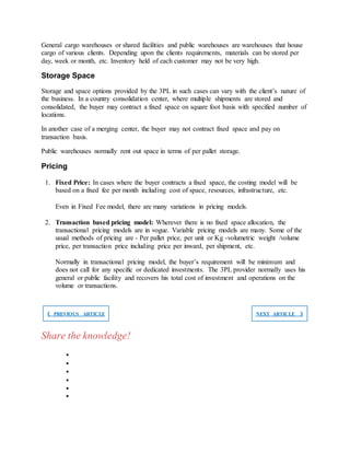 General cargo warehouses or shared facilities and public warehouses are warehouses that house
cargo of various clients. Depending upon the clients requirements, materials can be stored per
day, week or month, etc. Inventory held of each customer may not be very high.
Storage Space
Storage and space options provided by the 3PL in such cases can vary with the client’s nature of
the business. In a country consolidation center, where multiple shipments are stored and
consolidated, the buyer may contract a fixed space on square foot basis with specified number of
locations.
In another case of a merging center, the buyer may not contract fixed space and pay on
transaction basis.
Public warehouses normally rent out space in terms of per pallet storage.
Pricing
1. Fixed Price: In cases where the buyer contracts a fixed space, the costing model will be
based on a fixed fee per month including cost of space, resources, infrastructure, etc.
Even in Fixed Fee model, there are many variations in pricing models.
2. Transaction based pricing model: Wherever there is no fixed space allocation, the
transactional pricing models are in vogue. Variable pricing models are many. Some of the
usual methods of pricing are - Per pallet price, per unit or Kg -volumetric weight /volume
price, per transaction price including price per inward, per shipment, etc.
Normally in transactional pricing model, the buyer’s requirement will be minimum and
does not call for any specific or dedicated investments. The 3PL provider normally uses his
general or public facility and recovers his total cost of investment and operations on the
volume or transactions.
❮ PREVIOUS ARTICLE NEXT ARTICLE ❯
Share the knowledge!






 