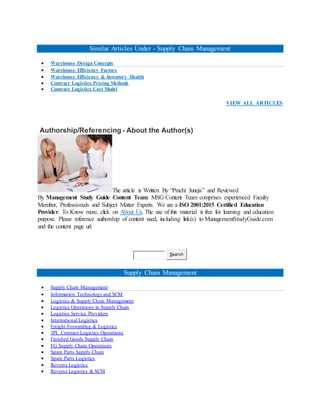 Similar Articles Under - Supply Chain Management
 Warehouse Design Concepts
 Warehouse Efficiency Factors
 Warehouse Efficiency & Inventory Health
 Contract Logistics Pricing Methods
 Contract Logistics Cost Model
VIEW ALL ARTICLES
Authorship/Referencing - About the Author(s)
The article is Written By “Prachi Juneja” and Reviewed
By Management Study Guide Content Team. MSG Content Team comprises experienced Faculty
Member, Professionals and Subject Matter Experts. We are a ISO 2001:2015 Certified Education
Provider. To Know more, click on About Us. The use of this material is free for learning and education
purpose. Please reference authorship of content used, including link(s) to ManagementStudyGuide.com
and the content page url.
Search
Supply Chain Management
 Supply Chain Management
 Information Technology and SCM
 Logistics & Supply Chain Management
 Logistics Operations in Supply Chain
 Logistics Service Providers
 International Logistics
 Freight Forwarding & Logistics
 3PL Contract Logistics Operations
 Finished Goods Supply Chain
 FG Supply Chain Operations
 Spare Parts Supply Chain
 Spare Parts Logistics
 Reverse Logistics
 Reverse Logistics & SCM
 