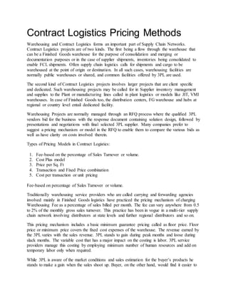 Contract Logistics Pricing Methods
Warehousing and Contract Logistics forms an important part of Supply Chain Networks.
Contract Logistics projects are of two kinds. The first being a flow through the warehouse that
can be a Finished Goods warehouse for the purpose of consolidation and merging or
documentation purposes or in the case of supplier shipments, inventories being consolidated to
enable FCL shipments. Often supply chain logistics calls for shipments and cargo to be
warehoused at the point of origin or destination. In all such cases, warehousing facilities are
normally public warehouses or shared, and common facilities offered by 3PL are used.
The second kind of Contract Logistics projects involves larger projects that are client specific
and dedicated. Such warehousing projects may be called for in Supplier inventory management
and supplies to the Plant or manufacturing lines called in plant logistics or models like JIT, VMI
warehouses. In case of Finished Goods too, the distribution centers, FG warehouse and hubs at
regional or country level entail dedicated facility.
Warehousing Projects are normally managed through an RFQ process where the qualified 3PL
vendors bid for the business with the response document containing solution design, followed by
presentations and negotiations with final selected 3PL supplier. Many companies prefer to
suggest a pricing mechanism or model in the RFQ to enable them to compare the various bids as
well as have clarity on costs involved therein.
Types of Pricing Models in Contract Logistics:
1. Fee-based on the percentage of Sales Turnover or volume.
2. Cost Plus model
3. Price per Sq. Ft
4. Transaction and Fixed Price combination
5. Cost per transaction or unit pricing
Fee-based on percentage of Sales Turnover or volume.
Traditionally warehousing service providers who are called carrying and forwarding agencies
involved mainly in Finished Goods logistics have practiced the pricing mechanism of charging
Warehousing Fee as a percentage of sales billed per month. The fee can vary anywhere from 0.5
to 2% of the monthly gross sales turnover. This practice has been in vogue in a multi-tier supply
chain network involving distributors at state levels and further regional distributors and so on.
This pricing mechanism includes a basic minimum guarantee pricing called as floor price. Floor
price or minimum price covers the fixed cost expenses of the warehouse. The revenue earned by
the 3PL varies with the sales revenue. 3PL stands to gain during peak months and loose during
slack months. The variable cost that has a major impact on the costing is labor. 3PL service
providers manage this costing by employing minimum number of human resources and add on
temporary labor only when required.
While 3PL is aware of the market conditions and sales estimation for the buyer’s products he
stands to make a gain when the sales shoot up. Buyer, on the other hand, would find it easier to
 