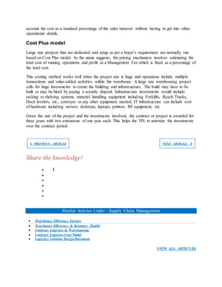 account the cost as a standard percentage of the sales turnover without having to get into other
operational details.
Cost Plus model
Large size projects that are dedicated and setup as per a buyer’s requirement are normally run
based on Cost Plus model. As the name suggests, the pricing mechanism involves estimating the
total cost of running operations and profit as a Management Fee which is fixed as a percentage of
the total cost.
This costing method works well when the project size is huge and operations include multiple
transactions and value-added activities within the warehouse. A large size warehousing project
calls for huge investments to create the building and infrastructure. The build may have to be
built or may be hired by paying a security deposit. Infrastructure investments would include
racking or shelving systems, material handling equipment including Forklifts, Reach Trucks,
Dock levelers, etc., conveyer or any other equipment needed. IT infrastructure can include cost
of hardware including servers, desktops, laptops, printers, RF equipment, etc.
Given the size of the project and the investments involved, the contract or project is awarded for
three years with two extensions of one year each. This helps the 3PL to amortize the investments
over the contract period.
❮ PREVIOUS ARTICLE NEXT ARTICLE ❯
Share the knowledge!
 1





Similar Articles Under - Supply Chain Management
 Warehouse Efficiency Factors
 Warehouse Efficiency & Inventory Health
 Contract Logistics & Warehousing
 Contract Logistics Cost Model
 Logistics Solution DesignDocument
VIEW ALL ARTICLES
 