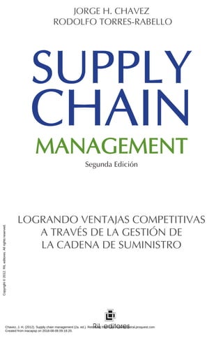SUPPLY
CHAIN
MANAGEMENT
JORGE H. CHAVEZ
RODOLFO TORRES-RABELLO
LOGRANDO VENTAJAS COMPETITIVAS
A TRAVÉS DE LA GESTIÓN DE
LA CADENA DE SUMINISTRO
Segunda Edición
Chavez, J. H. (2012). Supply chain management (2a. ed.). Retrieved from http://ebookcentral.proquest.com
Created from inacapsp on 2018-08-08 09:18:20.
Copyright
©
2012.
RIL
editores.
All
rights
reserved.
 