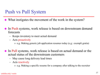17
utdallas.edu/~metin
Push vs Pull System
 What instigates the movement of the work in the system?
 In Push systems, work release is based on downstream demand
forecasts
– Keeps inventory to meet actual demand
– Acts proactively
» e.g. Making generic job application resumes today (e.g.: exempli gratia)
 In Pull systems, work release is based on actual demand or the
actual status of the downstream customers
– May cause long delivery lead times
– Acts reactively
» e.g. Making a specific resume for a company after talking to the recruiter
 