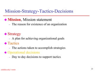 21
utdallas.edu/~metin
Mission-Strategy-Tactics-Decisions
 Mission, Mission statement
– The reason for existence of an organization
 Strategy
– A plan for achieving organizational goals
 Tactics
– The actions taken to accomplish strategies
 Operational decisions
– Day to day decisions to support tactics
 