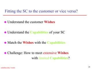 26
utdallas.edu/~metin
Fitting the SC to the customer or vice versa?
 Understand the customer Wishes
 Understand the Capabilities of your SC
 Match the Wishes with the Capabilities
 Challenge: How to meet extensive Wishes
with limited Capabilities?
 