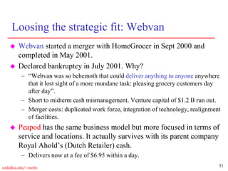 31
utdallas.edu/~metin
Loosing the strategic fit: Webvan
 Webvan started a merger with HomeGrocer in Sept 2000 and
completed in May 2001.
 Declared bankruptcy in July 2001. Why?
– “Webvan was so behemoth that could deliver anything to anyone anywhere
that it lost sight of a more mundane task: pleasing grocery customers day
after day”.
– Short to midterm cash mismanagement. Venture capital of $1.2 B run out.
– Merger costs: duplicated work force, integration of technology, realignment
of facilities.
 Peapod has the same business model but more focused in terms of
service and locations. It actually survives with its parent company
Royal Ahold’s (Dutch Retailer) cash.
– Delivers now at a fee of $6.95 within a day.
 