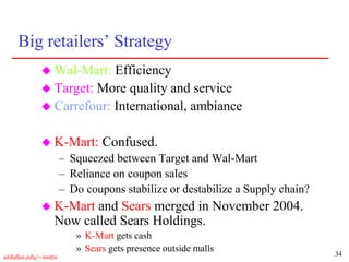 34
utdallas.edu/~metin
Big retailers’ Strategy
 Wal-Mart: Efficiency
 Target: More quality and service
 Carrefour: International, ambiance
 K-Mart: Confused.
– Squeezed between Target and Wal-Mart
– Reliance on coupon sales
– Do coupons stabilize or destabilize a Supply chain?
 K-Mart and Sears merged in November 2004.
Now called Sears Holdings.
» K-Mart gets cash
» Sears gets presence outside malls
 