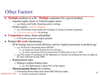 35
utdallas.edu/~metin
Other Factors
 Multiple products in a SC. Multiple customers for a given product
– Separate supply chains or Tailored supply chains
» e.g. Barnes and Noble: Retailing and/or e-tailing
– Product and/or customer classes
» e.g. UTD library loans books for 6 months (2 weeks) to faculty (students)
» Customer segmentation by pricing
 Competitors: more, faster and global
» UTD online programs compete globally
 Product life cycle (shortening)
– SCM strategy moves toward efficiency and low implied uncertainty as products age
» e.g. Air travel is becoming more efficient
 e.g. Southwest airlines lead the drive for efficiency
 e.g. Airbus announced A380 accommodating 555-800 people on Jan 17, 2005.
» e.g. Flat screen TV producer of AU Optronics of Taiwan was looking for ways to make its
SC more efficient in June 2004.
– Replacement sales
» Selling to replace broken units.
 e.g. AC replacement is about 50% of the market.
– Macroeconomic factors for visibility
» Forecasting Home Depot sales from S&P 500 price index.
 Positive correlation is detected.
 