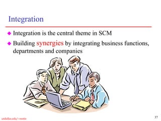 37
utdallas.edu/~metin
Integration
 Integration is the central theme in SCM
 Building synergies by integrating business functions,
departments and companies
 