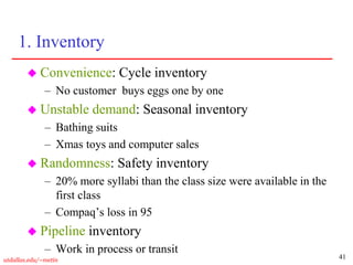 41
utdallas.edu/~metin
1. Inventory
 Convenience: Cycle inventory
– No customer buys eggs one by one
 Unstable demand: Seasonal inventory
– Bathing suits
– Xmas toys and computer sales
 Randomness: Safety inventory
– 20% more syllabi than the class size were available in the
first class
– Compaq’s loss in 95
 Pipeline inventory
– Work in process or transit
 