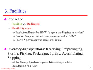 44
utdallas.edu/~metin
3. Facilities
 Production
– Flexible vs. Dedicated
– Flexibility costs
» Production: Remember BMW: “a sports car disguised as a sedan”
» Service: Can your instructor teach music as well as SCM?
» Sports: A playmaker who shoots well is rare.
 Inventory-like operations: Receiving, Prepackaging,
Storing, Picking, Packaging, Sorting, Accumulating,
Shipping
– Job Lot Storage: Need more space. Reticle storage in fabs.
– Crossdocking: Wal-Mart
 