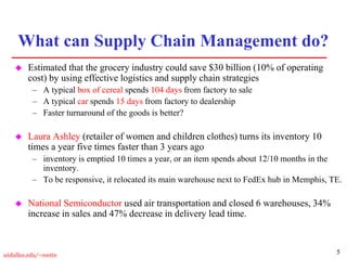 5
utdallas.edu/~metin
What can Supply Chain Management do?
 Estimated that the grocery industry could save $30 billion (10% of operating
cost) by using effective logistics and supply chain strategies
– A typical box of cereal spends 104 days from factory to sale
– A typical car spends 15 days from factory to dealership
– Faster turnaround of the goods is better?
 Laura Ashley (retailer of women and children clothes) turns its inventory 10
times a year five times faster than 3 years ago
– inventory is emptied 10 times a year, or an item spends about 12/10 months in the
inventory.
– To be responsive, it relocated its main warehouse next to FedEx hub in Memphis, TE.
 National Semiconductor used air transportation and closed 6 warehouses, 34%
increase in sales and 47% decrease in delivery lead time.
 