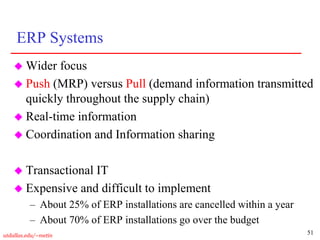 51
utdallas.edu/~metin
ERP Systems
 Wider focus
 Push (MRP) versus Pull (demand information transmitted
quickly throughout the supply chain)
 Real-time information
 Coordination and Information sharing
 Transactional IT
 Expensive and difficult to implement
– About 25% of ERP installations are cancelled within a year
– About 70% of ERP installations go over the budget
 