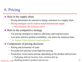 55
utdallas.edu/~metin
6. Pricing
 Role in the supply chain
– Pricing determines the amount to charge customers in a supply chain
– Pricing strategies can be used to match demand and supply
» Price elasticity: Do you know yours?
 Role in the competitive strategy
– Use pricing strategies to improve efficiency and responsiveness
– Low price and low product availability; vary prices by response times
» Amazon: Faster delivery is more expensive
 Components of pricing decisions
– Pricing and economies of scale
– Everyday low pricing versus high-low pricing
– Fixed price versus menu pricing, depending on the product and services
» Packaging, delivery location, time, customer pick up
» Bundling products; products and services
 