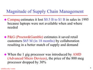 6
utdallas.edu/~metin
Magnitude of Supply Chain Management
 Compaq estimates it lost $0.5 B to $1 B in sales in 1995
because laptops were not available when and where
needed
 P&G (Proctor&Gamble) estimates it saved retail
customers $65 M (in 18 months) by collaboration
resulting in a better match of supply and demand
 When the 1 gig processor was introduced by AMD
(Advanced Micro Devices), the price of the 800 meg
processor dropped by 30%
 