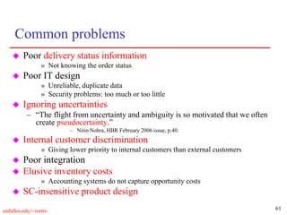 61
utdallas.edu/~metin
Common problems
 Poor delivery status information
» Not knowing the order status
 Poor IT design
» Unreliable, duplicate data
» Security problems: too much or too little
 Ignoring uncertainties
– “The flight from uncertainty and ambiguity is so motivated that we often
create pseudocertainty.”
– Nitin Nohra, HBR February 2006 issue, p.40.
 Internal customer discrimination
» Giving lower priority to internal customers than external customers
 Poor integration
 Elusive inventory costs
» Accounting systems do not capture opportunity costs
 SC-insensitive product design
 
