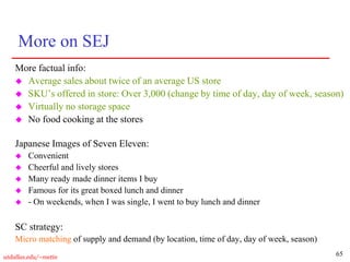 65
utdallas.edu/~metin
More on SEJ
More factual info:
 Average sales about twice of an average US store
 SKU’s offered in store: Over 3,000 (change by time of day, day of week, season)
 Virtually no storage space
 No food cooking at the stores
Japanese Images of Seven Eleven:
 Convenient
 Cheerful and lively stores
 Many ready made dinner items I buy
 Famous for its great boxed lunch and dinner
 - On weekends, when I was single, I went to buy lunch and dinner
SC strategy:
Micro matching of supply and demand (by location, time of day, day of week, season)
 