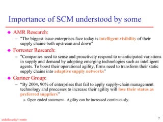 7
utdallas.edu/~metin
Importance of SCM understood by some
 AMR Research:
– "The biggest issue enterprises face today is intelligent visibility of their
supply chains-both upstream and down"
 Forrester Research:
– "Companies need to sense and proactively respond to unanticipated variations
in supply and demand by adopting emerging technologies such as intelligent
agents. To boost their operational agility, firms need to transform their static
supply chains into adaptive supply networks”
 Gartner Group:
– “By 2004, 90% of enterprises that fail to apply supply-chain management
technology and processes to increase their agility will lose their status as
preferred suppliers”
» Open ended statement. Agility can be increased continuously.
 