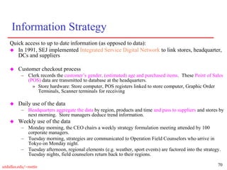70
utdallas.edu/~metin
Information Strategy
Quick access to up to date information (as opposed to data):
 In 1991, SEJ implemented Integrated Service Digital Network to link stores, headquarter,
DCs and suppliers
 Customer checkout process
– Clerk records the customer’s gender, (estimated) age and purchased items. These Point of Sales
(POS) data are transmitted to database at the headquarters.
» Store hardware: Store computer, POS registers linked to store computer, Graphic Order
Terminals, Scanner terminals for receiving
 Daily use of the data
– Headquarters aggregate the data by region, products and time and pass to suppliers and stores by
next morning. Store managers deduce trend information.
 Weekly use of the data
– Monday morning, the CEO chairs a weekly strategy formulation meeting attended by 100
corporate managers.
– Tuesday morning, strategies are communicated to Operation Field Counselors who arrive in
Tokyo on Monday night.
– Tuesday afternoon, regional elements (e.g. weather, sport events) are factored into the strategy.
Tuesday nights, field counselors return back to their regions.
 
