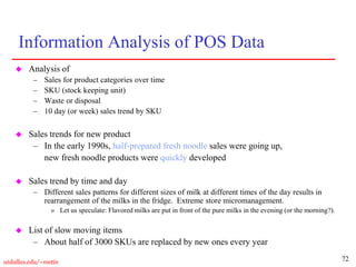 72
utdallas.edu/~metin
Information Analysis of POS Data
 Analysis of
– Sales for product categories over time
– SKU (stock keeping unit)
– Waste or disposal
– 10 day (or week) sales trend by SKU
 Sales trends for new product
– In the early 1990s, half-prepared fresh noodle sales were going up,
new fresh noodle products were quickly developed
 Sales trend by time and day
– Different sales patterns for different sizes of milk at different times of the day results in
rearrangement of the milks in the fridge. Extreme store micromanagement.
» Let us speculate: Flavored milks are put in front of the pure milks in the evening (or the morning?).
 List of slow moving items
– About half of 3000 SKUs are replaced by new ones every year
 